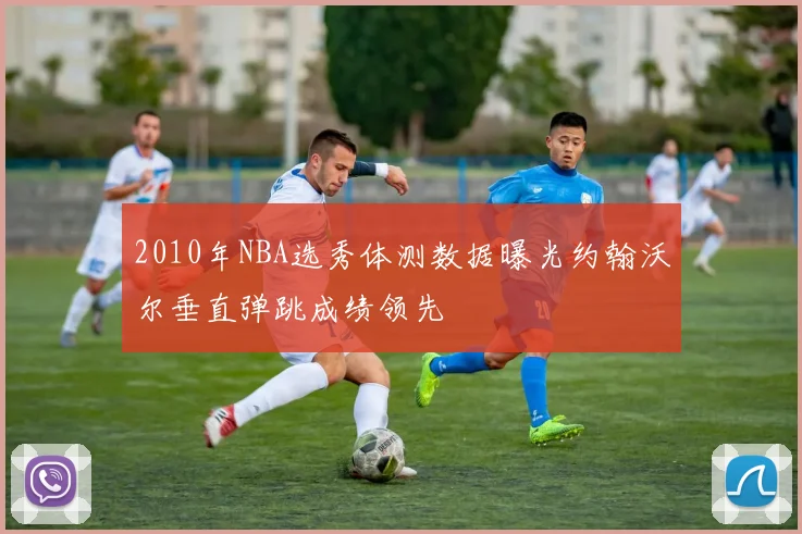 2010年NBA选秀体测数据曝光约翰沃尔垂直弹跳成绩领先
